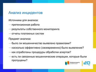 Анализ инцидентов
Источники для анализа:
—претензионная работа
—результаты собственного мониторинга
—отчеты платежных систем
Предмет анализа:
—было ли мошенничество выявлено правилами?
—насколько эффективно (своевременно) было выявление?
—как отработаны процедуры обработки алертов?
—есть ли связанные мошеннические операции, которые были
пропущены?
 