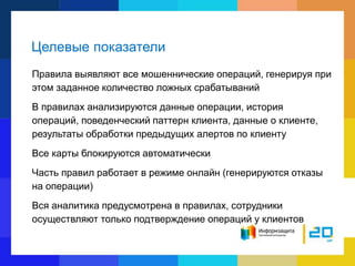 Целевые показатели
Правила выявляют все мошеннические операций, генерируя при
этом заданное количество ложных срабатываний
В правилах анализируются данные операции, история
операций, поведенческий паттерн клиента, данные о клиенте,
результаты обработки предыдущих алертов по клиенту
Все карты блокируются автоматически
Часть правил работает в режиме онлайн (генерируются отказы
на операции)
Вся аналитика предусмотрена в правилах, сотрудники
осуществляют только подтверждение операций у клиентов
 