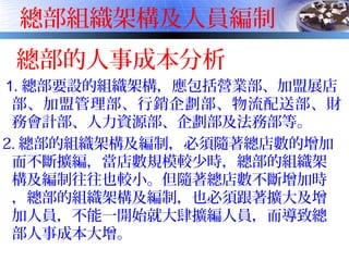 總部組織架構及人員編制
總部的人事成本分析
1. 總部要設的組織架構，應包括營業部、加盟展店
部、加盟管理部、行銷企劃部、物流配送部、財
務會計部、人力資源部、企劃部及法務部等。
2. 總部的組織架構及編制，必須隨著總店數的增加
而不斷擴編，當店數規模較少時，總部的組織架
構及編制往往也較小。但隨著總店數不斷增加時
，總部的組織架構及編制，也必須跟著擴大及增
加人員，不能一開始就大肆擴編人員，而導致總
部人事成本大增。
 