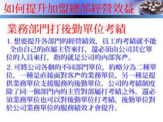 如何提升加盟總部經營效益
業務部門打後勤單位考績
1. 想要提升各部門的經營績效，員工的考績就不能
全由自己的直屬主管來打，還必須由公司其它單
位的人員來打，指的就是公司的內部客 。户
2. 可將公司各個的不同部門單位，約略分為二種單
位，一種是直接面對客 的業務單位，另一種是提户
供業務單位支援服務的後勤單位，公司的考績制度
除了同一個部門內的主管對部屬打考績之外，還必
須業務單位也可以對後勤單位打考績，後勤單位對
於公司業務單位的服務績效才會提升。
 