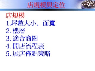 店規模與定位
店規模
1.坪數大小、面寬
2. 樓層
3. 適合商圈
4. 開店流程表
5. 展店 點策略佈
 