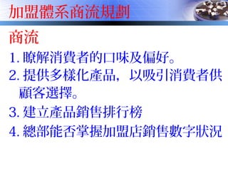 加盟體系商流規劃
商流
1. 瞭解消費者的口味及偏好。
2. 提供多樣化產品，以吸引消費者供
顧客選擇。
3. 建立產品銷售排行榜
4. 總部能否掌握加盟店銷售數字狀況
 