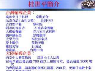 桂世平簡介
台灣輔導企業：
廣和坐月子料理 豪俐美食
弘奇食品 ( 永和豆漿 ) 馬岡豆花
吉得堡早餐 參和院
阿爸的客家店 石庭客家餐廳
大楊梅餐廳 春乃家日式料理
凱林鐵板燒 惡魔雞排
大學光學 福曼莎家具
愛上數學 蓋廸美術
雅聞美容 石頭記
歐都納 台灣中油
大陸輔導企業：
西安中大興業物流 深圳小主人幼教
在報章雜誌發表過 780 篇以上相關文章，發表超過 3000 場
次
的專題演講，諮詢過的個案已超過 1200 位，更擔任過數十家
 