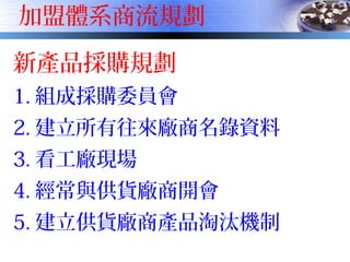 加盟體系商流規劃
新產品採購規劃
1. 組成採購委員會
2. 建立所有往來廠商名錄資料
3. 看工廠現場
4. 經常與供貨廠商開會
5. 建立供貨廠商產品淘汰機制
 
