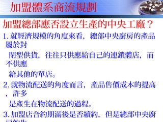 加盟體系商流規劃
加盟總部應否設立生產的中央工廠？
1. 就經濟規模的角度來看，總部中央廚房的產品
屬於封
閉型供貨，往往只供應給自己的連鎖體店，而
不供應
給其他的單店。
2. 就物流配送的角度而言，產品售價成本的提高
，許多
是產生在物流配送的過程。
3. 加盟店合約期滿後是否續約，但是總部中央廚
 