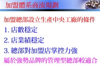加盟體系商流規劃
加盟總部設立生產中央工廠的條件
1. 店數穩定
2. 店業績穩定
3. 總部對加盟店掌控力強
屬於強勢品牌的管理型總部較適合
 