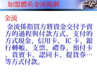 加盟體系金流規劃
金流
金流係指買方將資金交付予賣
方的過程與付款方式。支付的
方式現金、信用卡、 IC 卡、銀
行轉帳、支票、禮券、預付卡
、貴賓卡、認同卡、提貨券…
等方式付款。
 