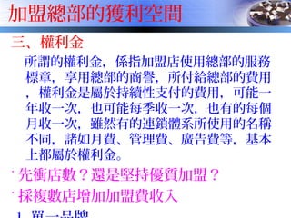 加盟總部的獲利空間
三、權利金
所謂的權利金，係指加盟店使用總部的服務
標章，享用總部的商譽，所付給總部的費用
，權利金是屬於持續性支付的費用，可能一
年收一次，也可能每季收一次，也有的每個
月收一次，雖然有的連鎖體系所使用的名稱
不同，諸如月費、管理費、廣告費等，基本
上都屬於權利金。
˙ 先衝店數？還是堅持優質加盟？
˙ 採複數店增加加盟費收入
 