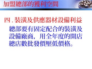 加盟總部的獲利空間
四 . 裝潢及供應器材設備利益
總部要有固定配合的裝潢及
設備廠商，用全年度的開店
總店數批發價壓低價格。
 