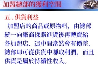 加盟總部的獲利空間
五 . 供貨利益
加盟店的商品或原物料，由總部
統一向廠商採購進貨後再轉賣給
各加盟店，這中間當然會有價差，
總部即可從供貨中賺取利潤，而且
供貨是屬於持續性收入。
 