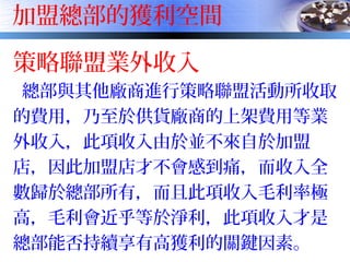 加盟總部的獲利空間
策略聯盟業外收入
總部與其他廠商進行策略聯盟活動所收取
的費用，乃至於供貨廠商的上架費用等業
外收入，此項收入由於並不來自於加盟
店，因此加盟店才不會感到痛，而收入全
數歸於總部所有，而且此項收入毛利率極
高，毛利會近乎等於淨利，此項收入才是
總部能否持續享有高獲利的關鍵因素。
 