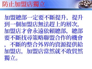 防止加盟店獨立
加盟總部一定要不斷提升，提升
到一個加盟店無法趕上的層次，
加盟店才會永遠依賴總部，總部
要不斷找尋策略聯盟合作的機會
，不斷的整合外界的資源提供給
加盟店，加盟店當然就不敢貿然
獨立。
 