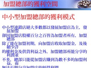 加盟總部的獲利空間
中小型加盟總部的獲利模式
中小型連鎖店絕大多數都以發展加盟店為主，發
展加盟
卻因加盟店股權百分之百皆為加盟者所有，加盟
總部
除了能在加盟初期，向加盟店收取加盟金，及後
續少許
的權利金及供貨利益之外，加盟總部所能分享的
利潤並
不多，總部只能從加盟店賺到為數不多的加盟利
益，而
 