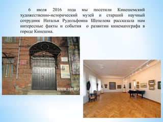 6 июля 2016 года мы посетили Кинешемский
художественно-исторический музей и старший научный
сотрудник Наталья Рудольфовна Шепелева рассказала нам
интересные факты и события о развитии кинематографа в
городе Кинешма.
 