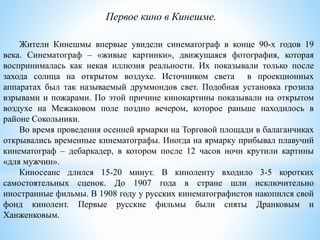 Жители Кинешмы впервые увидели синематограф в конце 90-х годов 19
века. Синематограф – «живые картинки», движущаяся фотография, которая
воспринималась как некая иллюзия реальности. Их показывали только после
захода солнца на открытом воздухе. Источником света в проекционных
аппаратах был так называемый друммондов свет. Подобная установка грозила
взрывами и пожарами. По этой причине кинокартины показывали на открытом
воздухе на Межаковом поле поздно вечером, которое раньше находилось в
районе Сокольники.
Во время проведения осенней ярмарки на Торговой площади в балаганчиках
открывались временные кинематографы. Иногда на ярмарку прибывал плавучий
кинематограф – дебаркадер, в котором после 12 часов ночи крутили картины
«для мужчин».
Киносеанс длился 15-20 минут. В киноленту входило 3-5 коротких
самостоятельных сценок. До 1907 года в стране шли исключительно
иностранные фильмы. В 1908 году у русских кинематографистов накопился свой
фонд кинолент. Первые русские фильмы были сняты Дранковым и
Ханженковым.
Первое кино в Кинешме.
 