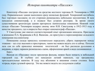 Кинотеатр «Пассаж» построен на средства местного торговца И. Тихомирова в 1908
году. Первоначально здание выполняло сразу несколько функций. Теперешний вестибюль
был торговым пассажем; по его сторонам размещались небольшие магазинчики. В зале
находился синематограф, а в подвале был устроен ресторан. За время своего
существования архитектура здания претерпела значительные изменения. Нижний этаж
склада «Пассаж» Тихомиров подарил своему зятю Н.Н. Свистунову в 1912-1913 году в
качестве приданого, где в скорости был открыт кинематограф «Пассаж».
У Свистунова уже имелся соответствующий опыт организации кинодела. Пригласив
в компанию П.А. Кудрявцева и В.Д. Яковлева , он приступил к перепланировке складского
помещения под кинотеатр.
Помещение склада пришлось основательно переделать: убрать перекрытия между
этажами – зал стал высоким и просторным, таким мы можем видеть его и сейчас. Потолок
зала сам по себе привлекал внимание посетителей – он был расписан русалками и
амурами, а перед экраном размещалась сцена, оформленная аркой в виде склонившихся
берез.
Выходя из «Пассажа» после просмотра фильма, можно было попасть в небольшой
городской сад. В глубине его находился летний павильон, где продавались
прохладительные напитки. В саду под яблонями и вишнями стояли столики. Была
эстрада, играл духовой оркестр. Это вы можете видеть на следующем слайде
История кинотеатра «Пассаж»
 