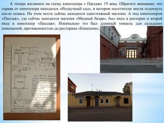 А теперь взгляните на схему кинотеатра « Пассаж» 19 века. Обратите внимание, что
справа от кинотеатра находился «Нескучный сад», в котором посетители могли отдохнуть
после сеанса. На этом месте сейчас находится одноэтажный магазин. А под кинотеатром
«Пассаж», где сейчас находится магазин «Модный базар», был вход в ресторан и второй
вход в кинотеатр «Пассаж». Изначально это был длинный тоннель для складских
помещений, протяженностью до ресторана «Кинешма».
 