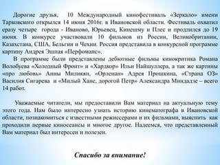 Дорогие друзья, 10 Международный кинофестиваль «Зеркало» имени
Тарковского открылся 14 июня 2016г. в Ивановской области. Фестиваль охватил
сразу четыре города - Иваново, Юрьевец, Кинешму и Плес и продлился до 19
июня. В конкурсе участвовали 10 фильмов из России, Великобритании,
Казахстана, США, Бельгии и Чехии. Россия представила в конкурсной программе
картину Андрея Эшпая «Перфоманс».
В программе были представлены дебютные фильмы кинокритика Романа
Волобуева «Холодный Фронт» и «Хардкор» Ильи Найшуллера, а так же картины
«про любовь» Анны Миликян, «Орленан» Адрея Прошкина, «Страна ОЗ»
Василия Сигарева и «Милый Ханс, дорогой Петр» Александра Миндадзе – всего
14 работ.
Уважаемые читатели, мы предоставили Вам материал на актуальную тему
этого года. Нам было интересно узнать историю кинематографа в Ивановской
области, познакомиться с известными режиссерами и их фильмами, выяснить как
проходили первые киносеансы и многое другое. Надеемся, что представленный
Вам материал был интересен и полезен.
Спасибо за внимание!
 