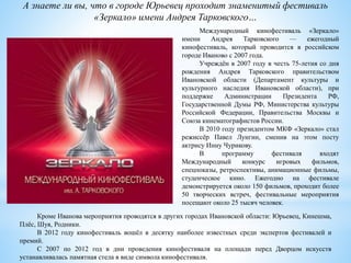 А знаете ли вы, что в городе Юрьевец проходит знаменитый фестиваль
«Зеркало» имени Андрея Тарковского…
Международный кинофестиваль «Зеркало»
имени Андрея Тарковского — ежегодный
кинофестиваль, который проводится в российском
городе Иваново с 2007 года.
Учреждён в 2007 году в честь 75-летия со дня
рождения Андрея Тарковского правительством
Ивановской области (Департамент культуры и
культурного наследия Ивановской области), при
поддержке Администрации Президента РФ,
Государственной Думы РФ, Министерства культуры
Российской Федерации, Правительства Москвы и
Союза кинематографистов России.
В 2010 году президентом МКФ «Зеркало» стал
режиссёр Павел Лунгин, сменив на этом посту
актрису Инну Чурикову.
В программу фестиваля входят
Международный конкурс игровых фильмов,
спецпоказы, ретроспективы, анимационные фильмы,
студенческое кино. Ежегодно на фестивале
демонстрируется около 150 фильмов, проходит более
50 творческих встреч, фестивальные мероприятия
посещают около 25 тысяч человек.
Кроме Иванова мероприятия проводятся в других городах Ивановской области: Юрьевец, Кинешма,
Плёс, Шуя, Родники.
В 2012 году кинофестиваль вошёл в десятку наиболее известных среди экспертов фестивалей и
премий.
С 2007 по 2012 год в дни проведения кинофестиваля на площади перед Дворцом искусств
устанавливалась памятная стела в виде символа кинофестиваля.
 