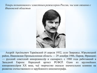 Теперь познакомимся с известным режиссером России, чье имя связанно с
Ивановской областью
Андре́й Арсе́ньевич Тарко́вский (4 апреля 1932, село Завражье, Юрьевецкий
район, Ивановская Промышленная область — 29 декабря 1986, Париж, Франция)
— русский советский кинорежиссёр и сценарист, c 1980 года работавший в
Западной Европе. Народный артист РСФСР. Один из крупнейших
кинорежиссёров XX века, чьё творчество оказало значительное влияние на
развитие отечественного и зарубежного кинематографа.
 