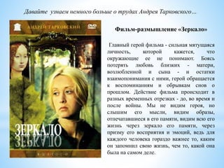 Давайте узнаем немного больше о трудах Андрея Тарковского…
Главный герой фильма - сильная мятущаяся
личность, которой кажется, что
окружающие ее не понимают. Боясь
потерять любовь близких - матери,
возлюбленной и сына - и остатки
взаимопонимания с ними, герой обращается
к воспоминаниям и обрывкам снов о
прошлом. Действие фильма происходит в
разных временных отрезках - до, во время и
после войны. Мы не видим героя, но
слышим его мысли, видим образы,
отпечатавшиеся в его памяти, видим всю его
жизнь через зеркало его памяти, через
призму его восприятия и эмоций, ведь для
каждого человека гораздо важнее то, каким
он запомнил свою жизнь, чем то, какой она
была на самом деле.
Фильм-размышление «Зеркало»
 
