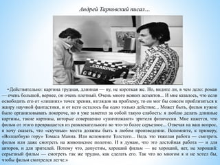 «Действительно: картина трудная, длинная — ну, не короткая же. Но, видите ли, в чем дело: роман
— очень большой, вернее, он очень плотный. Очень много всяких аспектов... И мне казалось, что если
освободить его от «лишних» точек зрения, взглядов на проблему, то он мог бы совсем приблизиться к
жанру научной фантастики, и от него осталось бы одно только действие... Может быть, фильм нужно
было организовывать покороче, но я уже заметил за собой такую слабость: я люблю делать длинные
картины, такие картины, которые совершенно «уничтожают» зрителя физически. Мне кажется, что
фильм от этого превращается из развлекательного во что-то более серьезное... Отвечая на ваш вопрос,
я хочу сказать, что «скучные» места должны быть в любом произведении. Вспомните, к примеру,
«Волшебную гору» Томаса Манна. Или вспомните Толстого... Ведь это тяжелая работа — смотреть
фильм или даже смотреть на живописное полотно. И я думаю, что это достойная работа — и для
авторов, и для зрителей. Потому что, допустим, хороший фильм — не хороший, нет, не хороший:
серьезный фильм — смотреть так же трудно, как сделать его. Так что во многом я и не хотел бы,
чтобы фильм смотрелся легче.»
Андрей Тарковский писал…
 