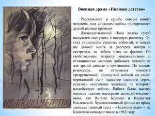 Военная драма «Иваново детство»
Рассказывает о судьбе совсем юного
человека, под влиянием войны постаревшего
душой раньше времени.
Двенадцатилетний Иван волею судеб
вынужден поступить в военную разведку. Он
стал свидетелем ужасных событий, и теперь
им движет месть за расстрел матери и
сестренки, за гибель отца на фронте. Со
свойственным возрасту максимализмом и
отчаянностью мальчик добывает важнейшие
для армии данные о противнике. По словам
режиссера, он стремился показать
«разрушенный, сдвинутый войной со своей
нормальной оси» характер главного героя,
отразить «состояние человека, на которого
воздействует война». Работа была высоко
оценена такими мастерами психологического
кино, как Ингмар Бергман и Кшиштоф
Кислевский. Художественный фильм по праву
завоевал главный приз – «Золотого льва» – на
Каннском кинофестивале в 1962 году.
 