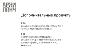 Дополнительные продукты
B2C
• Возможность заказать обед (супы и т.п. )
• Частные групповые экскурсии
B2B
• Постоянная смена маршрутов
• Возможность разработки специального
сценария (квест, тимбилдинг и т.п.)
• Кейтеринг
 