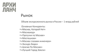 Рынок
Объем экскурсионного рынка в России − 1 млрд рублей
Основные Конкуренты:
• «Москва, Которой Нет»
• «Москваход»
• «Прогулки по Москвe»
• «Моспешком»
• «Москва глазами инженера»
• «Экскурс-бюро»
• «Шагаю По Москве»
• «Лучший Город Земли»
 