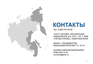 КОНТАКТЫ
Тел.: 8-800-707-55-58
123317, МОСКВА, ПРЕСНЕНСКАЯ
НАБЕРЕЖНАЯ, Д.8, СТР. 1, ЭТ. 7, МФК
«ГОРОД СТОЛИЦ», СЕВЕРНЫЙ БЛОК
690034, Г. ВЛАДИВОСТОК,
ОКЕАНСКИЙ ПРОСПЕКТ 17, ЭТ.14
ШУЛИКА АЛЕКСЕЙ ВАЛЕРЬЕВИЧ
8-984-200-14-16
a.shulika@erdc.ru
10
 