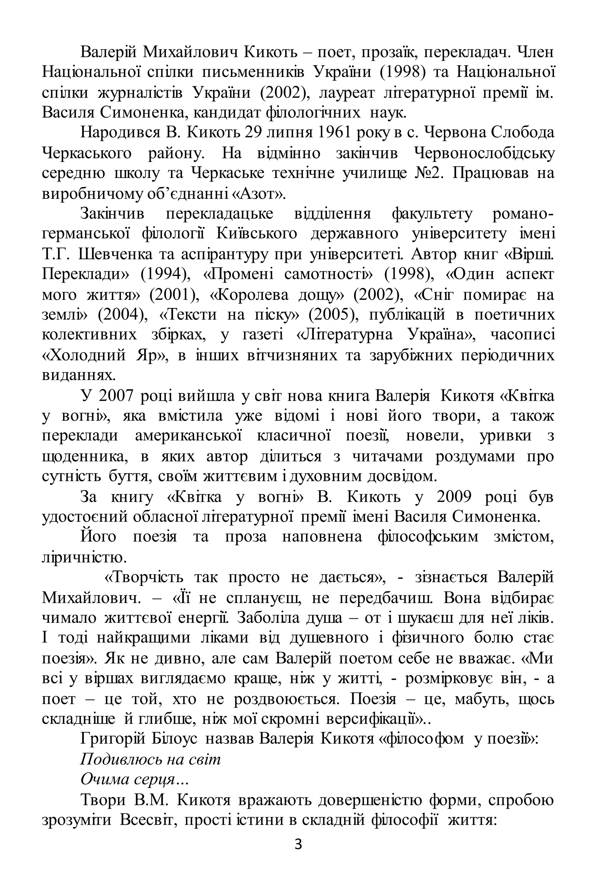 3
Валерій Михайлович Кикоть – поет, прозаїк, перекладач. Член
Національної спілки письменників України (1998) та Національної
спілки журналістів України (2002), лауреат літературної премії ім.
Василя Симоненка, кандидат філологічних наук.
Народився В. Кикоть 29 липня 1961 року в с. Червона Слобода
Черкаського району. На відмінно закінчив Червонослобідську
середню школу та Черкаське технічне училище №2. Працював на
виробничому об’єднанні «Азот».
Закінчив перекладацьке відділення факультету романо-
германської філології Київського державного університету імені
Т.Г. Шевченка та аспірантуру при університеті. Автор книг «Вірші.
Переклади» (1994), «Промені самотності» (1998), «Один аспект
мого життя» (2001), «Королева дощу» (2002), «Сніг помирає на
землі» (2004), «Тексти на піску» (2005), публікацій в поетичних
колективних збірках, у газеті «Літературна Україна», часописі
«Холодний Яр», в інших вітчизняних та зарубіжних періодичних
виданнях.
У 2007 році вийшла у світ нова книга Валерія Кикотя «Квітка
у вогні», яка вмістила уже відомі і нові його твори, а також
переклади американської класичної поезії, новели, уривки з
щоденника, в яких автор ділиться з читачами роздумами про
сутність буття, своїм життєвим і духовним досвідом.
За книгу «Квітка у вогні» В. Кикоть у 2009 році був
удостоєний обласної літературної премії імені Василя Симоненка.
Його поезія та проза наповнена філософським змістом,
ліричністю.
«Творчість так просто не дається», - зізнається Валерій
Михайлович. – «Її не сплануєш, не передбачиш. Вона відбирає
чимало життєвої енергії. Заболіла душа – от і шукаєш для неї ліків.
І тоді найкращими ліками від душевного і фізичного болю стає
поезія». Як не дивно, але сам Валерій поетом себе не вважає. «Ми
всі у віршах виглядаємо краще, ніж у житті, - розмірковує він, - а
поет – це той, хто не роздвоюється. Поезія – це, мабуть, щось
складніше й глибше, ніж мої скромні версифікації»..
Григорій Білоус назвав Валерія Кикотя «філософом у поезії»:
Подивлюсь на світ
Очима серця…
Твори В.М. Кикотя вражають довершеністю форми, спробою
зрозуміти Всесвіт, прості істини в складній філософії життя:
 