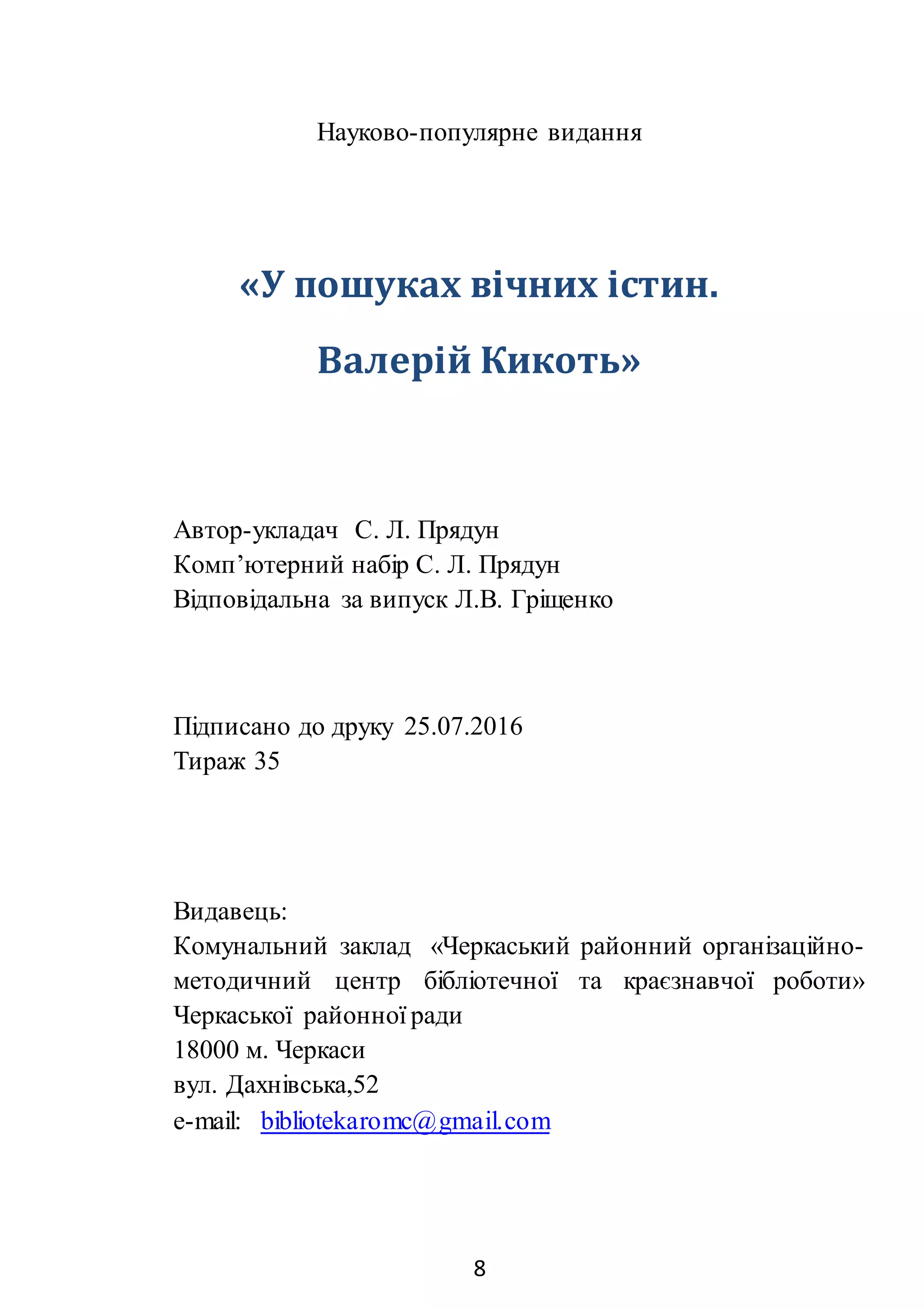 8
Науково-популярне видання
«У пошуках вічних істин.
Валерій Кикоть»
Автор-укладач С. Л. Прядун
Комп’ютерний набір С. Л. Прядун
Відповідальна за випуск Л.В. Гріщенко
Підписано до друку 25.07.2016
Тираж 35
Видавець:
Комунальний заклад «Черкаський районний організаційно-
методичний центр бібліотечної та краєзнавчої роботи»
Черкаської районної ради
18000 м. Черкаси
вул. Дахнівська,52
e-mail: bibliotekaromc@gmail.com
 