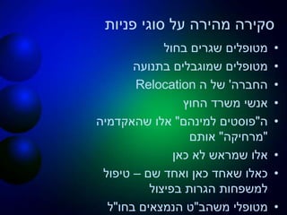 ‫פניות‬ ‫סוגי‬ ‫על‬ ‫מהירה‬ ‫סקירה‬
•‫בחול‬ ‫שגרים‬ ‫מטופלים‬
•‫בתנועה‬ ‫שמוגבלים‬ ‫מטופלים‬
•‫החברה‬'‫ה‬ ‫של‬Relocation
•‫החוץ‬ ‫משרד‬ ‫אנשי‬
•‫ה‬"‫פוסטים‬‫למינהם‬"‫שהאקדמיה‬ ‫אלו‬
"‫מרחיקה‬"‫אותם‬
•‫כאן‬ ‫לא‬ ‫שמראש‬ ‫אלו‬
•‫שם‬ ‫ואחד‬ ‫כאן‬ ‫שאחד‬ ‫כאלו‬–‫טיפול‬
‫בפיצול‬ ‫הגרות‬ ‫למשפחות‬
•‫מטופלי‬‫משהב‬"‫ט‬‫בחו‬ ‫הנמצאים‬"‫ל‬
 