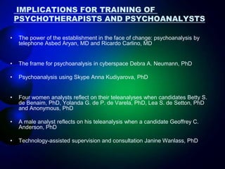 IMPLICATIONS FOR TRAINING OF
PSYCHOTHERAPISTS AND PSYCHOANALYSTS
• The power of the establishment in the face of change: psychoanalysis by
telephone Asbed Aryan, MD and Ricardo Carlino, MD
• The frame for psychoanalysis in cyberspace Debra A. Neumann, PhD
• Psychoanalysis using Skype Anna Kudiyarova, PhD
• Four women analysts reflect on their teleanalyses when candidates Betty S.
de Benaim, PhD, Yolanda G. de P. de Varela, PhD, Lea S. de Setton, PhD
and Anonymous, PhD
• A male analyst reflects on his teleanalysis when a candidate Geoffrey C.
Anderson, PhD
• Technology-assisted supervision and consultation Janine Wanlass, PhD
 
