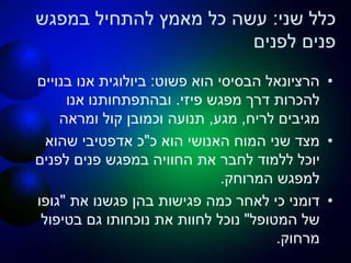 ‫שני‬ ‫כלל‬:‫במפגש‬ ‫להתחיל‬ ‫מאמץ‬ ‫כל‬ ‫עשה‬
‫לפנים‬ ‫פנים‬
•‫פשוט‬ ‫הוא‬ ‫הבסיסי‬ ‫הרציונאל‬:‫בנויים‬ ‫אנו‬ ‫ביולוגית‬
‫פיזי‬ ‫מפגש‬ ‫דרך‬ ‫להכרות‬.‫אנו‬ ‫ובהתפתחותנו‬
‫לריח‬ ‫מגיבים‬,‫מגע‬,‫ומראה‬ ‫קול‬ ‫וכמובן‬ ‫תנועה‬
•‫כ‬ ‫הוא‬ ‫האנושי‬ ‫המוח‬ ‫שני‬ ‫מצד‬"‫שהוא‬ ‫אדפטיבי‬ ‫כ‬
‫לפנים‬ ‫פנים‬ ‫במפגש‬ ‫החוויה‬ ‫את‬ ‫לחבר‬ ‫ללמוד‬ ‫יוכל‬
‫המרוחק‬ ‫למפגש‬.
•‫את‬ ‫פגשנו‬ ‫בהן‬ ‫פגישות‬ ‫כמה‬ ‫לאחר‬ ‫כי‬ ‫דומני‬"‫גופו‬
‫המטופל‬ ‫של‬"‫בטיפול‬ ‫גם‬ ‫נוכחותו‬ ‫את‬ ‫לחוות‬ ‫נוכל‬
‫מרחוק‬.
 