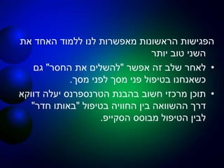 ‫את‬ ‫האחד‬ ‫ללמוד‬ ‫לנו‬ ‫מאפשרות‬ ‫הראשונות‬ ‫הפגישות‬
‫יותר‬ ‫טוב‬ ‫השני‬
•‫אפשר‬ ‫זה‬ ‫שלב‬ ‫לאחר‬"‫החסר‬ ‫את‬ ‫להשלים‬"‫גם‬
‫מסך‬ ‫לפני‬ ‫מסך‬ ‫פני‬ ‫בטיפול‬ ‫כשאנחנו‬.
•‫דווקא‬ ‫יעלה‬ ‫הטרנספרנס‬ ‫בהבנת‬ ‫חשוב‬ ‫מרכזי‬ ‫תוכן‬
‫בטיפול‬ ‫החוויה‬ ‫בין‬ ‫ההשוואה‬ ‫דרך‬"‫חדר‬ ‫באותו‬"
‫מבוסס‬ ‫הטיפול‬ ‫לבין‬‫הסקייפ‬.
 