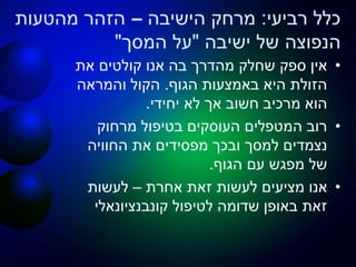 ‫רביעי‬ ‫כלל‬:‫הישיבה‬ ‫מרחק‬–‫מהטעות‬ ‫הזהר‬
‫ישיבה‬ ‫של‬ ‫הנפוצה‬"‫המסך‬ ‫על‬"
•‫את‬ ‫קולטים‬ ‫אנו‬ ‫בה‬ ‫מהדרך‬ ‫שחלק‬ ‫ספק‬ ‫אין‬
‫הגוף‬ ‫באמצעות‬ ‫היא‬ ‫הזולת‬.‫והמראה‬ ‫הקול‬
‫יחידי‬ ‫לא‬ ‫אך‬ ‫חשוב‬ ‫מרכיב‬ ‫הוא‬.
•‫מרחוק‬ ‫בטיפול‬ ‫העוסקים‬ ‫המטפלים‬ ‫רוב‬
‫החוויה‬ ‫את‬ ‫מפסידים‬ ‫ובכך‬ ‫למסך‬ ‫נצמדים‬
‫הגוף‬ ‫עם‬ ‫מפגש‬ ‫של‬.
•‫אחרת‬ ‫זאת‬ ‫לעשות‬ ‫מציעים‬ ‫אנו‬–‫לעשות‬
‫קונבנציונאלי‬ ‫לטיפול‬ ‫שדומה‬ ‫באופן‬ ‫זאת‬
 