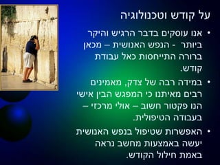 ‫וטכנולוגיה‬ ‫קודש‬ ‫על‬
•‫והיקר‬ ‫הרגיש‬ ‫בדבר‬ ‫עוסקים‬ ‫אנו‬
‫ביותר‬-‫האנושית‬ ‫הנפש‬–‫מכאן‬
‫עבודת‬ ‫כאל‬ ‫התייחסות‬ ‫ברורה‬
‫קודש‬.
•‫צדק‬ ‫של‬ ‫רבה‬ ‫במידה‬,‫מאמינים‬
‫אישי‬ ‫הבין‬ ‫המפגש‬ ‫כי‬ ‫מאיתנו‬ ‫רבים‬
‫חשוב‬ ‫פקטור‬ ‫הנו‬–‫מרכזי‬ ‫אולי‬–
‫הטיפולית‬ ‫בעבודה‬.
•‫האנושית‬ ‫בנפש‬ ‫שטיפול‬ ‫האפשרות‬
‫נראה‬ ‫מחשב‬ ‫באמצעות‬ ‫יעשה‬
‫הקודש‬ ‫חילול‬ ‫באמת‬.
 