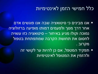 ‫לאינטימיות‬ ‫הזמן‬ ‫חמישי‬ ‫כלל‬
‫אדם‬ ‫פוגשים‬ ‫אנו‬ ‫שבה‬ ‫סיטואציה‬ ‫כי‬ ‫מבינים‬ ‫אנו‬
‫ברזולוציה‬ ‫מופיעה‬ ‫דמותו‬ ‫ולפעמים‬ ‫מסך‬ ‫דרך‬ ‫אחר‬
‫באיחור‬ ‫מגיע‬ ‫וקולו‬ ‫נמוכה‬–‫עשויה‬ ‫כזו‬ ‫סיטואציה‬
‫בטפול‬ ‫שמתפתחת‬ ‫הקרבה‬ ‫תחושת‬ ‫את‬ ‫לחסום‬
‫מקרוב‬.
‫המטפל‬ ‫תפקיד‬,‫זה‬ ‫לקושי‬ ‫ער‬ ‫להיות‬ ‫כן‬ ‫אם‬
‫לאינטימיות‬ ‫המטופל‬ ‫את‬ ‫ולהזמין‬
 