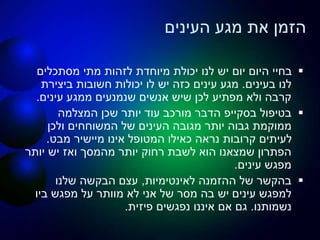 ‫מגע‬ ‫את‬ ‫הזמן‬‫העינים‬
‫מסתכלים‬ ‫מתי‬ ‫לזהות‬ ‫מיוחדת‬ ‫יכולת‬ ‫לנו‬ ‫יש‬ ‫יום‬ ‫היום‬ ‫בחיי‬
‫לנו‬‫בעינים‬.‫מגע‬‫עינים‬‫ביצירת‬ ‫חשובות‬ ‫יכולות‬ ‫לו‬ ‫יש‬ ‫כזה‬
‫ממגע‬ ‫שנמנעים‬ ‫אנשים‬ ‫שיש‬ ‫לכן‬ ‫מפתיע‬ ‫ולא‬ ‫קרבה‬‫עינים‬.
‫בטיפול‬‫בסקייפ‬‫המצלמה‬ ‫שכן‬ ‫יותר‬ ‫עוד‬ ‫מורכב‬ ‫הדבר‬
‫מגובה‬ ‫יותר‬ ‫גבוה‬ ‫ממוקמת‬‫העינים‬‫ולכן‬ ‫המשוחחים‬ ‫של‬
‫אינו‬ ‫המטופל‬ ‫כאילו‬ ‫נראה‬ ‫קרובות‬ ‫לעיתים‬‫מיישיר‬‫מבט‬.
‫יותר‬ ‫יש‬ ‫ואז‬ ‫מהמסך‬ ‫יותר‬ ‫רחוק‬ ‫לשבת‬ ‫הוא‬ ‫שמצאנו‬ ‫הפתרון‬
‫מפגש‬‫עינים‬.
‫לאינטימיות‬ ‫ההזמנה‬ ‫של‬ ‫בהקשר‬,‫שלנו‬ ‫הבקשה‬ ‫עצם‬
‫למפגש‬‫עינים‬‫ביו‬ ‫מפגש‬ ‫על‬ ‫מוותר‬ ‫לא‬ ‫אני‬ ‫של‬ ‫מסר‬ ‫בה‬ ‫יש‬
‫נשמותנו‬.‫פיזית‬ ‫נפגשים‬ ‫איננו‬ ‫אם‬ ‫גם‬.
 