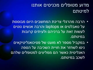 ‫אותנו‬ ‫מכניסים‬ ‫מטופלים‬ ‫מדוע‬
‫למיטתם‬
•‫מבוססת‬ ‫היום‬ ‫המחשבים‬ ‫צריכת‬ ‫מהרגלי‬ ‫הרבה‬
‫על‬‫טאבלטים‬‫או‬laptops‫נוטים‬ ‫אנשים‬ ‫והרבה‬
‫קרובות‬ ‫ולעיתים‬ ‫ברכיהם‬ ‫על‬ ‫זאת‬ ‫לעשות‬
‫במיטתם‬.
•‫פסיכואנליטיקאים‬ ‫של‬ ‫מועט‬ ‫לא‬ ‫מספר‬ ‫במקביל‬
‫את‬ ‫לשחזר‬ ‫ניסו‬‫חויית‬‫הספה‬ ‫על‬ ‫השכיבה‬
‫שלהם‬ ‫למטופלים‬ ‫ממליצים‬ ‫הם‬ ‫כאשר‬ ‫האנליטית‬
‫במיטתם‬ ‫לשכב‬.
 