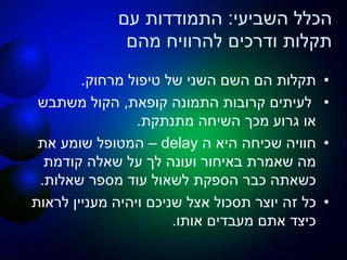 ‫השביעי‬ ‫הכלל‬:‫עם‬ ‫התמודדות‬
‫מהם‬ ‫להרוויח‬ ‫ודרכים‬ ‫תקלות‬
•‫מרחוק‬ ‫טיפול‬ ‫של‬ ‫השני‬ ‫השם‬ ‫הם‬ ‫תקלות‬.
•‫קופאת‬ ‫התמונה‬ ‫קרובות‬ ‫לעיתים‬,‫משתבש‬ ‫הקול‬
‫מתנתקת‬ ‫השיחה‬ ‫מכך‬ ‫גרוע‬ ‫או‬.
•‫ה‬ ‫היא‬ ‫שכיחה‬ ‫חוויה‬delay–‫את‬ ‫שומע‬ ‫המטופל‬
‫קודמת‬ ‫שאלה‬ ‫על‬ ‫לך‬ ‫ועונה‬ ‫באיחור‬ ‫שאמרת‬ ‫מה‬
‫שאלות‬ ‫מספר‬ ‫עוד‬ ‫לשאול‬ ‫הספקת‬ ‫כבר‬ ‫כשאתה‬.
•‫לראות‬ ‫מעניין‬ ‫ויהיה‬ ‫שניכם‬ ‫אצל‬ ‫תסכול‬ ‫יוצר‬ ‫זה‬ ‫כל‬
‫אותו‬ ‫מעבדים‬ ‫אתם‬ ‫כיצד‬.
 