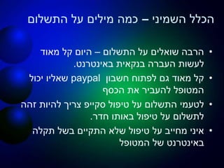 ‫השמיני‬ ‫הכלל‬–‫התשלום‬ ‫על‬ ‫מילים‬ ‫כמה‬
•‫התשלום‬ ‫על‬ ‫שואלים‬ ‫הרבה‬–‫מאוד‬ ‫קל‬ ‫היום‬
‫באינטרנט‬ ‫בנקאית‬ ‫העברה‬ ‫לעשות‬.
•‫חשבון‬ ‫לפתוח‬ ‫גם‬ ‫מאוד‬ ‫קל‬paypal‫יכול‬ ‫שאליו‬
‫הכסף‬ ‫את‬ ‫להעביר‬ ‫המטופל‬
•‫טיפול‬ ‫על‬ ‫התשלום‬ ‫לטעמי‬‫סקייפ‬‫זהה‬ ‫להיות‬ ‫צריך‬
‫חדר‬ ‫באותו‬ ‫טיפול‬ ‫על‬ ‫לתשלום‬.
•‫תקלה‬ ‫בשל‬ ‫התקיים‬ ‫שלא‬ ‫טיפול‬ ‫על‬ ‫מחייב‬ ‫איני‬
‫המטופל‬ ‫של‬ ‫באינטרנט‬
 