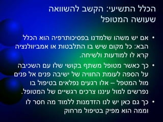 ‫התשיעי‬ ‫הכלל‬:‫להשוואה‬ ‫הקשב‬
‫המטופל‬ ‫שעושה‬
•‫הכלל‬ ‫הוא‬ ‫בפסיכותרפיה‬ ‫שלמדנו‬ ‫משהו‬ ‫יש‬ ‫אם‬
‫הבא‬:‫או‬ ‫התלבטות‬ ‫בו‬ ‫שיש‬ ‫מקום‬ ‫כל‬‫אמביוולנציה‬
‫ולשיחה‬ ‫למודעות‬ ‫לו‬ ‫קרא‬.
•‫השכיבה‬ ‫עם‬ ‫שלו‬ ‫בקושי‬ ‫משתף‬ ‫מטופל‬ ‫כאשר‬ ‫כך‬
‫פנים‬ ‫אל‬ ‫פנים‬ ‫ישיבה‬ ‫של‬ ‫החוויה‬ ‫לעומת‬ ‫הספה‬ ‫על‬
‫המטפל‬ ‫מול‬–‫בו‬ ‫בטיפול‬ ‫נפלאים‬ ‫רגעים‬ ‫אלו‬
‫המטופל‬ ‫של‬ ‫רגשיים‬ ‫צרכים‬ ‫עיננו‬ ‫למול‬ ‫נפרשים‬.
•‫לו‬ ‫חסר‬ ‫מה‬ ‫ללמוד‬ ‫הזדמנות‬ ‫לנו‬ ‫יש‬ ‫כאן‬ ‫גם‬ ‫כך‬
‫מרחוק‬ ‫בטיפול‬ ‫מפיק‬ ‫הוא‬ ‫וממה‬
 