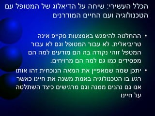 ‫העשירי‬ ‫הכלל‬:‫עם‬ ‫המטופל‬ ‫של‬ ‫הדיאלוג‬ ‫על‬ ‫שיחה‬
‫החיים‬ ‫ועם‬ ‫הטכנולוגיה‬‫המודרנים‬
•‫באמצעות‬ ‫להיפגש‬ ‫ההחלטה‬‫סקייפ‬‫אינה‬
‫טריביאלית‬.‫עבור‬ ‫לא‬ ‫וגם‬ ‫המטופל‬ ‫עבור‬ ‫לא‬
‫הם‬ ‫למה‬ ‫מודעים‬ ‫הם‬ ‫בה‬ ‫נקודה‬ ‫זוהי‬ ‫המטפל‬
‫הם‬ ‫למה‬ ‫גם‬ ‫כמו‬ ‫מפסידים‬‫מרויחים‬.
•‫אותו‬ ‫זהו‬ ‫הנוכחית‬ ‫המאה‬ ‫את‬ ‫שמאפיין‬ ‫שמה‬ ‫יתכן‬
‫כאשר‬ ‫חיינו‬ ‫את‬ ‫משנה‬ ‫באמת‬ ‫הטכנולוגיה‬ ‫בו‬ ‫רגע‬
‫השתלטה‬ ‫כיצד‬ ‫מרגישים‬ ‫וגם‬ ‫ממנה‬ ‫נהנים‬ ‫גם‬ ‫אנו‬
‫חיינו‬ ‫על‬
 