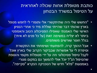 ‫לאחראית‬ ‫שכולה‬ ‫אחות‬ ‫מטופלת‬ ‫כותבת‬
‫במשרד‬ ‫הטיפול‬ ‫על‬‫הבטחון‬
•"‫היה‬ ‫שלי‬ ‫החשש‬‫שתיתקשרי‬‫מטפל‬ ‫לחפש‬ ‫לי‬ ‫ותומרי‬ ‫אלי‬
‫אחרי‬ ‫כי‬ ‫מיד‬ ‫שוללת‬ ‫שהייתי‬ ‫דבר‬ ‫שהותי‬ ‫בארץ‬‫הנסיון‬
‫הטוב‬ ‫הפסיכולוג‬ ‫שאפילו‬ ‫האמנתי‬ ‫שלי‬ ‫האישי‬‫והאמפטי‬
‫זאת‬ ‫במשימה‬ ‫יצליח‬ ‫לא‬ ‫ביותר‬(‫איתי‬ ‫לא‬ ‫פנים‬ ‫כל‬ ‫על‬)
‫משותפים‬ ‫שורשים‬ ‫חוסר‬ ‫בגלל‬.
•‫קרה‬ ‫ההפך‬ ‫אבל‬,‫התקשרת‬ ‫את‬ ‫ושימחתי‬ ‫להפתעתי‬
‫אוכל‬ ‫בארץ‬ ‫שלי‬ ‫הקרוב‬ ‫שבביקור‬ ‫אפשרות‬ ‫על‬ ‫לי‬ ‫וסיפרת‬
‫מטפל‬ ‫ידי‬ ‫על‬ ‫וזה‬ ‫פסיכולוגי‬ ‫טיפול‬ ‫לקבל‬‫והוספת‬ ‫מקומי‬ ‫ת‬
‫הנ‬ ‫שהטיפול‬"‫מגורי‬ ‫במקום‬ ‫גם‬ ‫להמשך‬ ‫אולי‬ ‫יוכל‬ ‫ל‬
‫באמצעות‬"‫פלא‬"‫הנקרא‬ ‫הטכניקה‬ ‫של‬ ‫חדש‬"‫סקייפה‬."
•
 