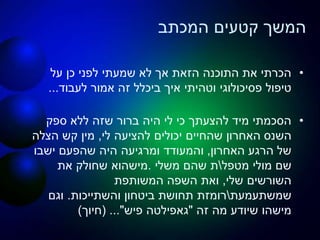 ‫המכתב‬ ‫קטעים‬ ‫המשך‬
•‫על‬ ‫כן‬ ‫לפני‬ ‫שמעתי‬ ‫לא‬ ‫אך‬ ‫הזאת‬ ‫התוכנה‬ ‫את‬ ‫הכרתי‬
‫פסיכולוגי‬ ‫טיפול‬‫וטהיתי‬‫איך‬‫ביכלל‬‫לעבוד‬ ‫אמור‬ ‫זה‬...
•‫ספק‬ ‫ללא‬ ‫שזה‬ ‫ברור‬ ‫היה‬ ‫לי‬ ‫כי‬ ‫להצעתך‬ ‫מיד‬ ‫הסכמתי‬
‫השנס‬‫לי‬ ‫להציעה‬ ‫יכולים‬ ‫שהחיים‬ ‫האחרון‬,‫הצלה‬ ‫קש‬ ‫מין‬
‫האחרון‬ ‫הרגע‬ ‫של‬,‫ישבו‬ ‫שהפעם‬ ‫היה‬ ‫ומרגיעה‬ ‫והמעודד‬
‫מטפל‬ ‫מולי‬ ‫שם‬‫משלי‬ ‫שהם‬ ‫ת‬.‫מישהוא‬‫את‬ ‫שחולק‬
‫שלי‬ ‫השורשים‬,‫המשותפת‬ ‫השפה‬ ‫ואת‬
‫שמשתעמעת‬‫והשתייכות‬ ‫ביטחון‬ ‫תחושת‬ ‫רומזת‬.‫וגם‬
‫זה‬ ‫מה‬ ‫שיודע‬ ‫מישהו‬"‫גאפילטה‬‫פיש‬( ..."‫חיוך‬)
 