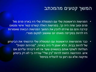 ‫מהמכתב‬ ‫קטעים‬ ‫המשך‬
•‫מול‬ ‫פנים‬ ‫בארץ‬ ‫היו‬ ‫שלי‬ ‫המטפלת‬ ‫עם‬ ‫שלי‬ ‫הראשונות‬ ‫הפגישות‬
‫כך‬ ‫היה‬ ‫שזה‬ ‫וטוב‬ ‫פנים‬.‫ומצאנו‬ ‫אישי‬ ‫קשר‬ ‫קשרנו‬ ‫האלה‬ ‫בפגישות‬
‫שאמורות‬ ‫הבאות‬ ‫הפגישות‬ ‫המשך‬ ‫את‬ ‫להכין‬ ‫שירתו‬ ‫גם‬ ‫והם‬ ‫קירבה‬
‫להיות‬ ‫היו‬‫בסקייפה‬‫מגורי‬ ‫למקום‬ ‫שאשוב‬ ‫יום‬ ‫מאותו‬.
•‫הביטחון‬ ‫את‬ ‫הרגשתי‬ ‫שלי‬ ‫המטפלת‬ ‫עם‬ ‫הראשונות‬ ‫מהפגישות‬ ‫כבר‬
‫בבית‬ ‫להיות‬ ‫של‬.‫באיזה‬ ‫היה‬ ‫לי‬ ‫יאומן‬ ‫הלא‬,"‫יחסית‬ ‫מהירות‬"
‫אם‬ ‫עליהם‬ ‫דיברתי‬ ‫לא‬ ‫אז‬ ‫שעד‬ ‫בנושאים‬ ‫אותם‬ ‫לשתף‬ ‫הצלחתי‬
‫איש‬.‫להיות‬ ‫הזאת‬ ‫ההרגשה‬"‫שלי‬ ‫בין‬"‫ביטחון‬ ‫רק‬ ‫לא‬ ‫בי‬ ‫עוררה‬
‫בטיפול‬ ‫להצליח‬ ‫עז‬ ‫רצון‬ ‫גם‬ ‫אלא‬ ‫ותיקווה‬
 