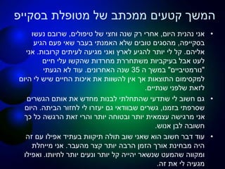 ‫מטופלת‬ ‫של‬ ‫ממכתב‬ ‫קטעים‬ ‫המשך‬‫בסקייפ‬
•‫היום‬ ‫נהנית‬ ‫אני‬,‫טיפולים‬ ‫של‬ ‫וחצי‬ ‫שנה‬ ‫רק‬ ‫אחרי‬,‫נעשו‬ ‫שרובם‬
‫בסקייפה‬,‫מהסגים‬‫הגיע‬ ‫פעם‬ ‫שאי‬ ‫בעבר‬ ‫האמנתי‬ ‫שלא‬ ‫טובים‬
‫אליהם‬.‫קרובות‬ ‫לעיתים‬ ‫מגיעה‬ ‫ואני‬ ‫לארץ‬ ‫להגיע‬ ‫יותר‬ ‫לי‬ ‫קל‬.‫אני‬
‫אבל‬ ‫לעט‬‫בעיקביות‬‫חיים‬ ‫עלי‬ ‫שהקשו‬ ‫מחרדות‬ ‫משתחררת‬
"‫נורמטיביים‬"‫ה‬ ‫במשך‬35‫האחרונים‬ ‫שנה‬.‫הגעתי‬ ‫לא‬ ‫עוד‬
‫היום‬ ‫לי‬ ‫שיש‬ ‫החיים‬ ‫איכות‬ ‫את‬ ‫להשוות‬ ‫אין‬ ‫אך‬ ‫התוצאות‬ ‫למקסימום‬
‫שנתיים‬ ‫שלפני‬ ‫לזאת‬.
•‫הגשרים‬ ‫אותם‬ ‫את‬ ‫מחדש‬ ‫לבנות‬ ‫שהתחלתי‬ ‫שתדעי‬ ‫לי‬ ‫חשוב‬ ‫גם‬
‫שסרפתי‬‫בזמנו‬,‫הביתה‬ ‫לחזור‬ ‫לי‬ ‫יעזרו‬ ‫גם‬ ‫שבוודאי‬ ‫גשרים‬.‫היום‬
‫כך‬ ‫כל‬ ‫הרגשה‬ ‫זאת‬ ‫והרי‬ ‫יותר‬ ‫ובטוחה‬ ‫יותר‬ ‫עצמאית‬ ‫מרגישה‬ ‫אני‬
‫אנוש‬ ‫לבן‬ ‫חשובה‬.
•‫תולה‬ ‫שוב‬ ‫שאני‬ ‫הוא‬ ‫חשוב‬ ‫דבר‬ ‫עוד‬‫תיקוות‬‫זה‬ ‫עם‬ ‫אפילו‬ ‫בעתיד‬
‫מהעבר‬ ‫קצר‬ ‫יותר‬ ‫הרבה‬ ‫הזמן‬ ‫אורך‬ ‫מבחינת‬ ‫היה‬.‫מייחלת‬ ‫אני‬
‫שנשאר‬ ‫שהמעט‬ ‫ומקווה‬‫יהייה‬‫לחיותו‬ ‫יותר‬ ‫ונעים‬ ‫יותר‬ ‫קל‬.‫ואפילו‬
‫זה‬ ‫את‬ ‫לי‬ ‫מגעיה‬.
 