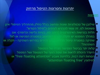 ‫חסרונות‬
•‫אינן‬ ‫הטיפולי‬ ‫מהתהליך‬ ‫כחלק‬ ‫בכלל‬ ‫ומחשב‬ ‫שונות‬ ‫טכנולוגיות‬ ‫של‬ ‫שילובן‬
‫לנו‬ ‫פשוטות‬.‫כ‬ ‫לעיתים‬ ‫להרגיש‬ ‫עשוי‬ ‫זה‬"‫הקודש‬ ‫חילול‬."
•‫האינטרנטית‬ ‫בנגישות‬ ‫תלות‬(‫פס‬ ‫רוחב‬,‫וכדומה‬ ‫גלישה‬ ‫בעיות‬)-‫אם‬
‫טכנית‬ ‫תקלה‬ ‫יש‬ ‫המפגש‬ ‫במהלך‬-‫לא‬ ‫או‬ ‫הפגישה‬ ‫במסגרת‬ ‫מחושב‬?
•‫מרחוק‬ ‫טיפול‬ ‫במסגרת‬ ‫שתיקה‬-‫השתיקה‬ ‫בפירוש‬ ‫זהירים‬ ‫כאן‬-‫או‬ ‫תקלה‬
‫השתהות‬?
•‫המטופל‬ ‫של‬ ‫מצידו‬ ‫הפגישה‬ ‫בביטול‬ ‫יתר‬ ‫קלות‬
•‫המטפל‬ ‫ושל‬ ‫המטופל‬ ‫של‬ ‫הגוף‬ ‫שפת‬ ‫את‬ ‫לראות‬ ‫היכולת‬ ‫היעדר‬
•‫רבות‬ ‫דעת‬ ‫הסחות‬,‫אצבע‬ ‫בלחיצת‬"free floating attention"‫או‬
‫לחילופין‬"attention floating free"
‫מרחוק‬ ‫הטיפול‬ ‫וחסרונות‬ ‫יתרונות‬
 